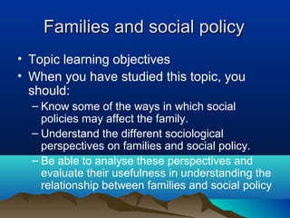 Families and social policyFamilies and social policy
• Topic learning objectives
• When you have studied this topic, you
should:
– Know some of the ways in which social
policies may affect the family.
– Understand the different sociological
perspectives on families and social policy.
– Be able to analyse these perspectives and
evaluate their usefulness in understanding the
relationship between families and social policy
 