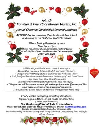 Join Us
Families & Friends of Murder Victims, Inc.
Annual Christmas Candlelight/Memorial Luncheon
All FFMV chapter members, their family, children, friends
and supporters of FFMV are invited to attend
When: Sunday December 13, 2015
Time: 2pm - 5pm
Where: The Diocese of San Bernardino Pastoral Center
1201 E. Highland Ave., San Bernardino, CA. 92404-4641
(909) 475-5300
~FFMV will provide the main course & beverage ~
~We ask that you please bring a side dish and dessert to share ~
~ Bring your Loved Ones picture to display on our Memorial Table ~
~ Each family will receive an special ornament in Memory of their Loved One ~
~ Our Loved Ones Slide Show Presentation
(Send your Loved Ones picture if we don’t have one on file) ~
~ This year we will have an ornament gift exchange for adults. If you would like
to participate, please bring a wrapped ornament.
($5min, it can be a store bought or if you are crafty, you can make one) ~
FFMV will be accepting monetary donations,
toys for ages 0-10yrs, or gift cards for older kids.
(Checks payable to FFMV)
Our Goal is a gift for all kids in attendance
Please contact Rose @ 909-798-4803(leave message) or email mail4ffmv@yahoo.com
to make arrangements for drop-off or pick up of gifts.
We are in need of volunteers to help with set-up (arrive at 1pm), serving food, raffle for
kids, or clean-up.
 
