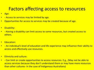 Factors affecting access to resources
• Age:
• - Access to services may be limited by age.
• Opportunities for access to services may be created because of age.

• Disability:
• - Having a disability can limit access to some resources, but created access to
  others.

• Education:
• - An individual’s level of education and life experience may influence their ability to
  access and effectively use resources.

• Ethnicity and culture:
• - Can limit or create opportunities to access resources. E.g., (May not be able to
  access services because they don’t understand them or may have more resources
  than other cultures- In the case of Indigenous Australians)
 