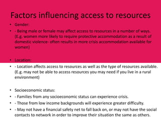 Factors influencing access to resources
• Gender:
• - Being male or female may affect access to resources in a number of ways.
  (E.g. women more likely to require protective accommodation as a result of
  domestic violence- often results in more crisis accommodation available for
  women)

• Location:
• - Location affects access to resources as well as the type of resources available.
  (E.g. may not be able to access resources you may need if you live in a rural
  environment)

•   Socioeconomic status:
•   - Families from any socioeconomic status can experience crisis.
•   - Those from low income backgrounds will experience greater difficulty.
•   - May not have a financial safety net to fall back on, or may not have the social
    contacts to network in order to improve their situation the same as others.
 
