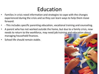Education
• Families in crisis need information and strategies to cope with the changes
  experienced during the crisis and so they can learn ways to help them move
  forward.
• - This includes specific parenting education, vocational training and counseling.
• A parent who has not worked outside the home, but due to a family crisis, now
  needs to return to the workforce, may need job training and education about
  managing household finances.
• School life should remain stable.
 