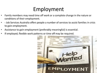 Employment
• Family members may need time off work or a complete change in the nature or
  conditions of their employment.
• - Job Services Australia offers people a number of services to assist families in crisis
  to gain employment.
• Assistance to gain employment (preferably meaningful) is essential.
• If employed, flexible work patterns or time off may be required.
 