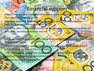 Financial support
• A family who has been uprooted either physically or emotionally due to a crisis will
  have significant financial needs.
• May need assistance to secure accommodation, health care, educational
  costs, food, transport and other basic needs.
• Centrelink offers a number of services for families who are experiencing financial
  difficulties, providing assistance such as:

• - Crisis payment to assist people in severe financial hardship who have been forced
  to leave their homes.
• - Social work services to provide help with counseling and information about a
  variety of other services in the community.
• - The child support agency who assist in the collection of child maintenance
  payments for separated or divorced families.
• - Families in crisis need assistance to meet basic needs.
 