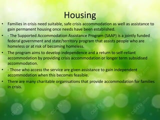 Housing
• Families in crisis need suitable, safe crisis accommodation as well as assistance to
  gain permanent housing once needs have been established.
• - The Supported Accommodation Assistance Program (SAAP) is a jointly funded
  federal government and state/territory program that assists people who are
  homeless or at risk of becoming homeless.
• The program aims to develop independence and a return to self-reliant
  accommodation by providing crisis accommodation or longer term subsidised
  accommodation.
• - Those who access the service are given assistance to gain independent
  accommodation when this becomes feasible.
• There are many charitable organisations that provide accommodation for families
  in crisis.
 