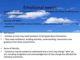 Emotional needs
• Emotional needs such as security and safety, self esteem and sense of identity are a
  focus for families in crisis.

• Security and safety:
• - Families in crisis need a sense of personal safety at home, school, work and in the
  community.

• Self esteem:
• - Families in crisis may need assistance to feel good about themselves.
• - They need confidence- building activities, understanding, reassurance and
  guidance from those around them.

• Sense of identity:
• - Assistance may be needed to understand how a crisis may change “who” we
  are, including recognition and acknowledgement of how change has affected the
  individual and family.
 