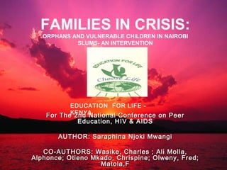 FAMILIES IN CRISIS:
ORPHANS AND VULNERABLE CHILDREN IN NAIROBI
SLUMS- AN INTERVENTION
EDUCATION FOR LIFE -
KENYA
For The 2nd National Conference on PeerFor The 2nd National Conference on Peer
Education, HIV & AIDSEducation, HIV & AIDS
AUTHOR: Saraphina Njoki MwangiAUTHOR: Saraphina Njoki Mwangi
CO-AUTHORS: Wasike, Charles ; Ali Molla,CO-AUTHORS: Wasike, Charles ; Ali Molla,
Alphonce; Otieno Mkado, Chrispine; Olweny, Fred;Alphonce; Otieno Mkado, Chrispine; Olweny, Fred;
Matola,FMatola,F
 