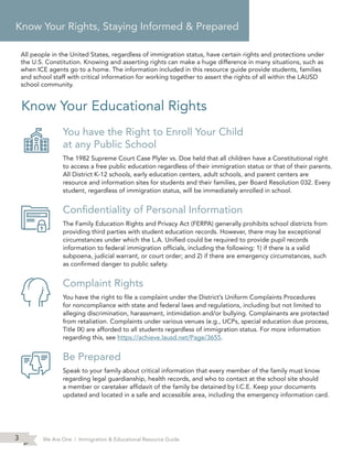 We Are One | Immigration & Educational Resource Guide3
Know Your Educational Rights
You have the Right to Enroll Your Child
at any Public School
The 1982 Supreme Court Case Plyler vs. Doe held that all children have a Constitutional right
to access a free public education regardless of their immigration status or that of their parents.
All District K-12 schools, early education centers, adult schools, and parent centers are
resource and information sites for students and their families, per Board Resolution 032. Every
student, regardless of immigration status, will be immediately enrolled in school.
Confidentiality of Personal Information
The Family Education Rights and Privacy Act (FERPA) generally prohibits school districts from
providing third parties with student education records. However, there may be exceptional
circumstances under which the L.A. Unified could be required to provide pupil records
information to federal immigration officials, including the following: 1) if there is a valid
subpoena, judicial warrant, or court order; and 2) if there are emergency circumstances, such
as confirmed danger to public safety.
Complaint Rights
You have the right to file a complaint under the District’s Uniform Complaints Procedures
for noncompliance with state and federal laws and regulations, including but not limited to
alleging discrimination, harassment, intimidation and/or bullying. Complainants are protected
from retaliation. Complaints under various venues (e.g., UCPs, special education due process,
Title IX) are afforded to all students regardless of immigration status. For more information
regarding this, see https://achieve.lausd.net/Page/3655.
Be Prepared
Speak to your family about critical information that every member of the family must know
regarding legal guardianship, health records, and who to contact at the school site should
a member or caretaker affidavit of the family be detained by I.C.E. Keep your documents
updated and located in a safe and accessible area, including the emergency information card.
Know Your Rights, Staying Informed & Prepared
All people in the United States, regardless of immigration status, have certain rights and protections under
the U.S. Constitution. Knowing and asserting rights can make a huge difference in many situations, such as
when ICE agents go to a home. The information included in this resource guide provide students, families
and school staff with critical information for working together to assert the rights of all within the LAUSD
school community.
 