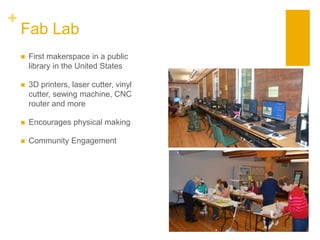 +
Fab Lab
 First makerspace in a public
library in the United States
 3D printers, laser cutter, vinyl
cutter, sewing machine, CNC
router and more
 Encourages physical making
 Community Engagement
 