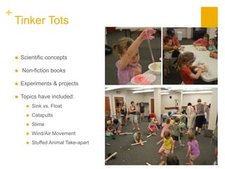 +
Tinker Tots
 Scientific concepts
 Non-fiction books
 Experiments & projects
 Topics have included:
 Sink vs. Float
 Catapults
 Slime
 Wind/Air Movement
 Stuffed Animal Take-apart
 