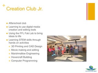 +
Creation Club Jr.
 Afterschool club
 Learning to use digital media
creation and editing tools
 Using the FFL Fab Lab to bring
ideas to life
 Learning STEM skills through
hands on activities
 3D Printing and CAD Design
 Movie making and editing
 Marshmallow Engineering
 Hovercraft Building
 Computer Programming
 