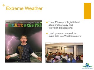 +
Extreme Weather
 Local TV meteorologist talked
about meteorology and
television broadcasting
 Used green screen wall to
make kids into Weathercasters
 