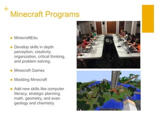 +
Minecraft Programs
 MinecraftEdu
 Develop skills in depth
perception, creativity,
organization, critical thinking,
and problem solving.
 Minecraft Games
 Modding Minecraft
 Add new skills like computer
literacy, strategic planning,
math, geometry, and even
geology and chemistry.
 