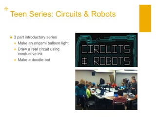 +
Teen Series: Circuits & Robots
 3 part introductory series
 Make an origami balloon light
 Draw a real circuit using
conductive ink
 Make a doodle-bot
 