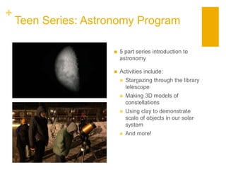 +
Teen Series: Astronomy Program
 5 part series introduction to
astronomy
 Activities include:
 Stargazing through the library
telescope
 Making 3D models of
constellations
 Using clay to demonstrate
scale of objects in our solar
system
 And more!
 