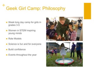 +
Geek Girl Camp: Philosophy
 Week long day camp for girls in
grades 3-5
 Women in STEM inspiring
young minds
 Role Models
 Science is fun and for everyone
 Build confidence
 Events throughout the year
 