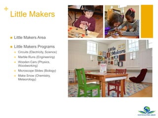 +
Little Makers
 Little Makers Area
 Little Makers Programs
 Circuits (Electricity, Science)
 Marble Runs (Engineering)
 Wooden Cars (Physics,
Woodworking)
 Microscope Slides (Biology)
 Make Snow (Chemistry,
Meteorology)
 