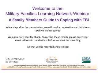 A few days after the presentation, we will send an evaluation and links to an
archive and resources.
We appreciate your feedback. To receive these emails, please enter your
email address in the chat box before we start the recording.
All chat will be recorded and archived.
Welcome to the
Military Families Learning Network Webinar
A Family Members Guide to Coping with TBI
 