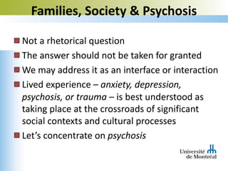Not a rhetorical question
The answer should not be taken for granted
We may address it as an interface or interaction
Lived experience – anxiety, depression,
psychosis, or trauma – is best understood as
taking place at the crossroads of significant
social contexts and cultural processes
Let’s concentrate on psychosis
Families, Society & Psychosis
 