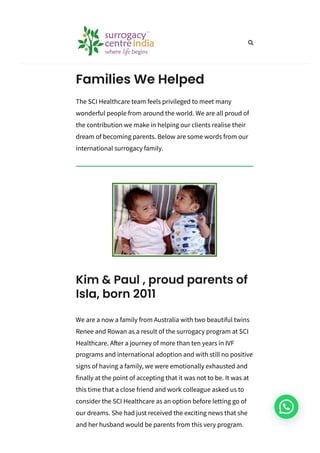 The SCI Healthcare team feels privileged to meet many
wonderful people from around the world. We are all proud of
the contribution we make in helping our clients realise their
dream of becoming parents. Below are some words from our
international surrogacy family.
Families We Helped
We are a now a family from Australia with two beautiful twins
Renee and Rowan as a result of the surrogacy program at SCI
Healthcare. After a journey of more than ten years in IVF
programs and international adoption and with still no positive
signs of having a family, we were emotionally exhausted and
finally at the point of accepting that it was not to be. It was at
this time that a close friend and work colleague asked us to
consider the SCI Healthcare as an option before letting go of
our dreams. She had just received the exciting news that she
and her husband would be parents from this very program.
Kim & Paul , proud parents of
Isla, born 2011

 