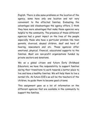 English. There is also some problems on the location of the
agency, some have only one location and not very
convenient to the affected families. Evaluating the
advantages and disadvantages the agency offers, I think
they have more advantages that make these agencies very
helpful to the community. The presence of these different
agencies had a great impact on the lives of the people
especially those who have a particular problem like teen
parents, divorced, abused children, deaf and hard of
hearing, newcomers and etc. These agencies offer
emotional, physical, financial, educational supports to the
families. Most are non-profit organizations funded by
private sectors and donations.

We as a global citizen and future Early Childhood
Educators, we have the responsibility to support families
during their transitions to work towards a better place to
live and have a healthy families. We will help them to live a
normal life. As future ECE’s we will be the teachers of the
children, to guide them to become good citizens.

This assignment gave us a lot of information on the
different agencies that are available in the community to
support the families.
 
