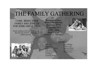 THE FAMILY GATHERING
  COME BRING YOUR                        Muleskinners DFAC
                                        BLDG P795 (Old Post)
 FAMILY AND JOIN US
                                          Building: P795
FOR SOME GREAT FOOD
                                          25 January 2013
Family members of E4 and below pay a        1700 - 1830
  discount rate of $3.95. Meal card         PRICE $4.60
           holders eat free.           FOR INFO CALL :774-4965/63




                                                              MENU
                                         Stuff Fish                 Fry Cabbage
                                         Roast Pork                 Calico Corn
                                         Rotisserie Chicken         Seasoned Beets
                                         Mac and Cheese             Chicken Gravy
                                         Cheese Mash Pot            Brown Gravy
                                         Fried Rice
                                         Oven Glo Potatos
 