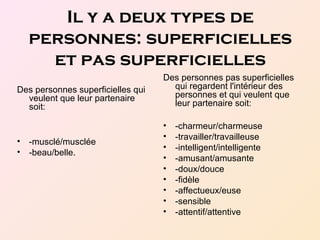 Il y a deux types de
personnes: superficielles
et pas superficielles
Des personnes superficielles qui
veulent que leur partenaire
soit:
• -musclé/musclée
• -beau/belle.
Des personnes pas superficielles
qui regardent l'intérieur des
personnes et qui veulent que
leur partenaire soit:
• -charmeur/charmeuse
• -travailler/travailleuse
• -intelligent/intelligente
• -amusant/amusante
• -doux/douce
• -fidèle
• -affectueux/euse
• -sensible
• -attentif/attentive
 