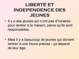 LIBERTÉ ET
INDEPENDENCE DES
JEUNES
• Il y a des jeunes qui n’ont pas d’horaires
pour rentrer à la maison, parce qu’ils sont
responsables.
• Mais il y a beaucoup de jeunes qui doivent
rentrer à une heure précise - ça dépend
de leur âge.
 