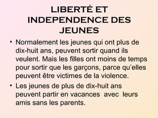 • Normalement les jeunes qui ont plus de
dix-huit ans, peuvent sortir quand ils
veulent. Mais les filles ont moins de temps
pour sortir que les garçons, parce qu’elles
peuvent être victimes de la violence.
• Les jeunes de plus de dix-huit ans
peuvent partir en vacances avec leurs
amis sans les parents.
LIBERTÉ ET
INDEPENDENCE DES
JEUNES
 
