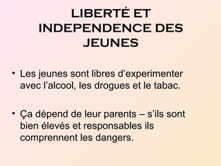 • Les jeunes sont libres d’experimenter
avec l’alcool, les drogues et le tabac.
• Ça dépend de leur parents – s’ils sont
bien élevés et responsables ils
comprennent les dangers.
LIBERTÉ ET
INDEPENDENCE DES
JEUNES
 
