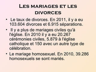 Les mariages et les
divorces
• Le taux de divorces. En 2011, il y a eu
103.604 divorces et 6.915 séparations.
• Il y a plus de mariages civiles qu'à
l'église. En 2010 il y a eu 20.267
cérémonies civiles, 5.879 à l'église
catholique et 150 avec un autre type de
célébration.
• Le mariage homosexuel. En 2010, 39.286
homosexuels se sont mariés.
 