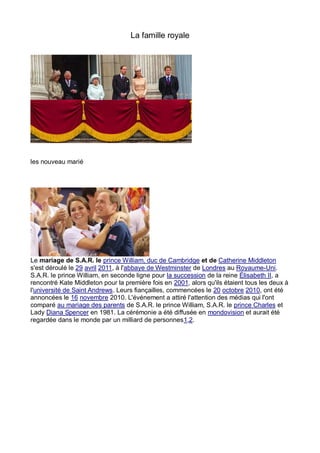 La famille royale




les nouveau marié




Le mariage de S.A.R. le prince William, duc de Cambridge et de Catherine Middleton
s'est déroulé le 29 avril 2011, à l'abbaye de Westminster de Londres au Royaume-Uni.
S.A.R. le prince William, en seconde ligne pour la succession de la reine Élisabeth II, a
rencontré Kate Middleton pour la première fois en 2001, alors qu'ils étaient tous les deux à
l'université de Saint Andrews. Leurs fiançailles, commencées le 20 octobre 2010, ont été
annoncées le 16 novembre 2010. L'événement a attiré l'attention des médias qui l'ont
comparé au mariage des parents de S.A.R. le prince William, S.A.R. le prince Charles et
Lady Diana Spencer en 1981. La cérémonie a été diffusée en mondovision et aurait été
regardée dans le monde par un milliard de personnes1,2.
 