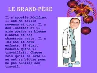 Le grand-père Il s'appelle Adolfino. Il est de taille moyenne et gros. Il a des lunettes et il aime porter sa blouse blanche et ses chaussons verts. Il a 183 ans et deux enfants. Il était médecin quand il travaillait. Chaque fois qu’il se lève il se met sa blouse pour ne pas oublier son travail. 