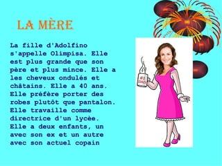 La mère La fille d'Adolfino s'appelle Olimpisa. Elle est plus grande que son père et plus mince. Elle a les cheveux ondulés et châtains. Elle a 40 ans. Elle préfère porter des robes plutôt que pantalon. Elle travaille comme directrice d'un lycèe. Elle a deux enfants, un avec son ex et un autre avec son actuel copain 