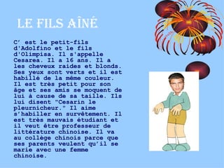 Le fils AÎNÉ C’ est le petit-fils d'Adolfino et le fils d'Olimpisa. Il s'appelle Cesarea. Il a 16 ans. Il a les cheveux raides et blonds. Ses yeux sont verts et il est habillé de la même couleur. Il est très petit pour son âge et ses amis se moquent de lui à cause de sa taille. Ils lui disent "Cesarin le pleurnicheur." Il aime s’habiller en survêtement. Il est très mauvais étudiant et il veut être professeur de littérature chinoise. Il va au collège chinois parce que ses parents veulent qu’il se marie avec une femme chinoise. 