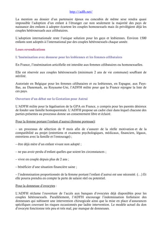 http://adfh.net/ 
La mention au dossier d’un partenaire époux ou concubin de même sexe rendra quasi 
impossible l’adoption d’un enfant à l’étranger car non seulement la majorité des pays de 
naissance des enfants à adopter écartent les couples homosexuels mais ils privilégient déjà les 
couples hétérosexuels aux célibataires. 
L’adoption internationale reste l’unique solution pour les gays et lesbiennes. Environ 1500 
enfants sont adoptés à l’international par des couples hétérosexuels chaque année. 
Leurs revendications 
L’Insémination avec donneur pour les lesbiennes et les femmes célibataires 
En France, l’insémination articifielle est interdite aux femmes célibataires ou homosexuelles. 
Elle est réservée aux couples hétérosexuels (minimum 2 ans de vie commune) souffrant de 
stérilité. 
Autorisée en Belgique pour les femmes célibataires et ou lesbiennes, en Espagne, aux Pays- 
Bas, au Danemark, au Royaume-Uni, l’ADFH milite pour que la France rejoigne la liste de 
ces pays. 
Ouverture d’un débat sur la Gestation pour Autrui 
L’ADFH milite pour la légalisation de la GPA en France, y compris pour les parents désireux 
de fonder une famille homoparentale. L’ADFH propose un cadre clair dans lequel chacune des 
parties présentes au processus donne un consentement libre et éclairé. 
Pour la femme portant l’enfant d’autrui (femme porteuse): 
– un processus de sélection de 9 mois afin de s’assurer de la réelle motivation et de la 
compatibilité au projet (entretiens et examens psychologiques, médicaux, financiers, légaux, 
entretiens avec la famille et l’entourage) ; 
– être déjà mère d’un enfant vivant non adopté ; 
– ne pas avoir perdu d’enfant quelles que soient les circonstances ; 
– vivre en couple depuis plus de 2 ans ; 
– bénéficier d’une situation financière saine ; 
– l’indemnisation proportionnée de la femme portant l’enfant d’autrui est une nécessité. (…) Et 
elle pourra prendra en compte la perte de salaire réel ou potentiel. 
Pour la donneuse d’ovocytes : 
L’ADFH réclame l’ouverture de l’accès aux banques d’ovocytes déjà disponibles pour les 
couples hétérosexuels. Parallèlement, l’ADFH encourage l’indemnisation forfaitaire des 
donneuses qui subissent une intervention chirurgicale ainsi que la mise en place d’assurances 
spécifiques couvrant les risques occasionnés par ladite intervention. Le modèle actuel du don 
d’ovocyte fonctionne très peu et très mal, par manque de donneuses. 
 