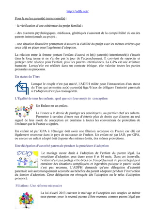 http://adfh.net/ 
Pour le ou les parent(s) intentionnel(s) : 
– la vérification d’une cohérence du projet familial ; 
– des examens psychologiques, médicaux, génétiques s’assurant de la compatibilité du ou des 
parents intentionnels au projet ; 
– une situation financière permettant d’assurer la viabilité du projet avec les mêmes critères que 
ceux déjà en place pour l’agrément d’adoption. 
La relation entre la femme portant l’enfant d’autrui et le(s) parent(s) intentionnel(s) s’inscrit 
dans le long terme et ne s’arrête pas le jour de l’accouchement. Il convient de respecter et 
protéger cette relation pour l’enfant, pour les parents intentionnels. La GPA est une aventure 
humaine. Lorsqu’elle est réalisée dans un contexte éthique, elle valorise toutes les parties 
prenantes au processus. 
Un statut du Tiers 
Lorsque le couple n’est pas marié, l’ADFH milite pour l’instauration d’un statut 
du Tiers qui permettra au(x) parent(s) léga/l/aux de déléguer l’autorité parentale 
si l’adoption n’est pas envisageable. 
L’Égalité de tous les enfants, quel que soit leur mode de conception 
Un Enfant est un enfant. 
La France a le devoir de protéger ses concitoyens, au premier chef ses enfants. 
Permettre à certains d’entre eux d’obtenir plus de droits que d’autres au seul 
regard de leur mode de conception est contraire à toutes les conventions de protection de 
l’enfance que la France a signées. 
Un enfant né par GPA à l’étranger doit avoir une filiation reconnue en France car elle est 
légalement reconnue dans le pays de naissance de l’enfant. Un enfant né par IAD, par GPA, 
ou encore un enfant adopté doit disposer des mêmes droits, des mêmes protections. 
Une délégation d’autorité parentale pendant la procédure d’adoption 
Le mariage ouvre droit à l’adoption de l’enfant du parent légal. La 
procédure d’adoption peut durer entre 8 et 14 mois. Dans cet intervalle, 
l’enfant n’est pas protégé et le décès ou l’empêchement du parent légal peut 
entrainer des situations compliquées et ingérables puisque le parent social 
n’est pas reconnu. L’ADFH demande qu’une délégation d’autorité 
parentale soit automatiquement accordée au bénéfice du parent adoptant pendant l’instruction 
du dossier d’adoption. Cette délégation est révoquée dès l’adoption ou le refus d’adoption 
prononcé. 
Filiation : Une réforme nécessaire 
La loi d’avril 2013 ouvrant le mariage et l’adoption aux couples de même 
sexe permet pour le second parent d’être reconnu comme parent légal par 
 