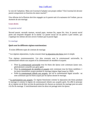 http://adfh.net/ 
la voie de l’adoption. Mais est-il normal d’adopter son propre enfant ? Est-il normal de devenir 
parent uniquement en fonction du statut marital ? 
Une réforme de la filiation doit être engagée car le parent nait à la naissance de l’enfant, pas au 
moment de son mariage. 
Leurs droits 
Le parent social 
Second parent, seconde maman, second papa, maman bis, papas bis, tiers, le parent social 
porte une étiquette éloignée de la réalité. Le parent social est un parent à part entière, qui 
s’applique les mêmes devoirs envers l’enfant que le parent légal. 
Le mariage 
Quels sont les différents régimes matrimoniaux 
Il existe différents types de contrats de mariage. 
* Les régimes séparatistes, le plus courant étant la séparation des biens pure et simple. 
*Les régimes communautaires. Les plus courants sont la communauté universelle, la 
communauté réduite aux acquets et la communauté de meubles et acquets. 
· Dans la communauté universelle tous les biens des époux sont communs (assez rare, 
généralement conseillé aux gens agés). 
· Dans la communauté de meubles et acquets sont communs tous les biens mobiliers + 
les biens immobiliers acquis pendant le mariage (régime légal jusqu’en 1965). 
· Enfin la communauté réduite aux acquets, qui est la communauté légale actuelle : ne 
sont communs que les biens acquis par les époux durant le mariage. 
* La participation aux acquets. Ce régime fonctionne comme la séparation des biens pendant 
le mariage et comme le régime de communauté réduite aux acquêts après. En effet le principe 
de ce régime est de faire un état du patrimoine de chacun au moment du mariage puis un autre 
à la fin du mariage. L’enrichissement entre les deux est partagé entre les époux. 
