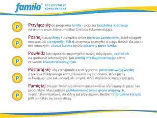 Przyłącz się do programu familo – poprzez bezpłatną rejestrację
na stronie www, którą umożliwi Ci osoba rekomendująca.

Poznaj naszą ofertę i przygotuj swoje pierwsze zamówienie. Jeżeli osiągnie
ono wartość co najmniej 150 zł, otrzymasz przesyłkę w ciągu dwóch do pięciu
dni roboczych, a koszt kuriera będzie opłacony przez familo.

Powiedz lub napisz do znajomych o naszej inicjatywie,     zaproś ich
na spotkanie informacyjne lub prześlij im taką prezentację razem
ze swoim linkiem referencyjnym.

Postaraj się, aby co najmniej raz w tygodniu poszerzać swoją wiedzę
z zakresu efektywnego komunikowania się z osobami, które już są
w Twojej grupie zakupowej jak i z tymi, które dopiero do niej przystąpią.

Pamiętaj, nie jest Twoim zadaniem sprzedawanie oferowanych przez nas
produktów. Masz jedynie poinformować swoje grono znajomych,
że jest taka inicjatywa, do której już przystąpiłeś. Będzie to obopólna korzyść,
jeśli oni także się zarejestrują.
 