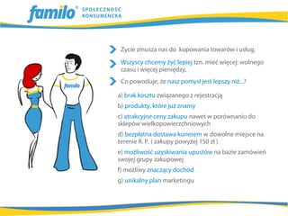 Życie zmusza nas do kupowania towarów i usług.
 Wszyscy chcemy żyć lepiej tzn. mieć więcej: wolnego
 czasu i więcej pieniędzy.
 Co powoduje, że nasz pomysł jest lepszy niż...?

a) brak kosztu związanego z rejestracją
b) produkty, które już znamy
c) atrakcyjne ceny zakupu nawet w porównaniu do
sklepów wielkopowierzchniowych
d) bezpłatna dostawa kurierem w dowolne miejsce na
terenie R. P. ( zakupy powyżej 150 zł )
e) możliwość uzyskiwania upustów na bazie zamówień
swojej grupy zakupowej
f) możliwy znaczący dochód
g) unikalny plan marketingu
 