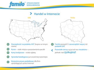 Handel w Internecie




Oszczędność na podatku VAT (kupno w innym      Familo pozwoli Ci zaoszczędzić więcej niż
stanie)                                        podatek VAT
Kurier – stałe miejsce pozostawiania paczki    Pozostałe rzeczy są już od nas niezależne –
Karty kredytowe – niskie opłaty                jednak i tak zyskujesz!

Sprzedaż katalogowa już wcześniej rozwinięta

Korzystne prawo podatkowe dla firm
sprzedających przez Internet
 
