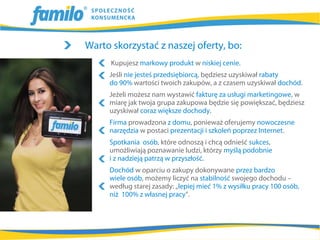 Warto skorzystać z naszej oferty, bo:
      Kupujesz markowy produkt w niskiej cenie.
     Jeśli nie jesteś przedsiębiorcą, będziesz uzyskiwał rabaty
     do 90% wartości twoich zakupów, a z czasem uzyskiwał dochód.
     Jeżeli możesz nam wystawić fakturę za usługi marketingowe, w
     miarę jak twoja grupa zakupowa będzie się powiększać, będziesz
     uzyskiwał coraz większe dochody.
     Firma prowadzona z domu, ponieważ oferujemy nowoczesne
     narzędzia w postaci prezentacji i szkoleń poprzez Internet.
     Spotkania osób, które odnoszą i chcą odnieść sukces,
     umożliwiają poznawanie ludzi, którzy myślą podobnie
     i z nadzieją patrzą w przyszłość.
     Dochód w oparciu o zakupy dokonywane przez bardzo
     wiele osób, możemy liczyć na stabilność swojego dochodu –
     według starej zasady: „lepiej mieć 1% z wysiłku pracy 100 osób,
     niż 100% z własnej pracy”.
 