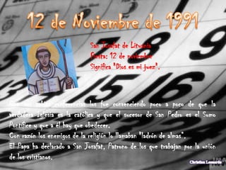 San Josafat de Lituania
                             Fiesta: 12 de noviembre
                             Significa "Dios es mi juez".



Con sus sabias conferencias los fue convenciendo poco a poco de que la
verdadera Iglesia es la católica y que el sucesor de San Pedro es el Sumo
Pontífice y que a él hay que obedecer.
Con razón los enemigos de la religión lo llamaban "ladrón de almas“.
El Papa ha declarado a San Josafat, Patrono de los que trabajan por la unión
de los cristianos.
 