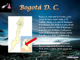 Bogotá es la ciudad capital de Colombia y centro
principal del Distrito Capital, dividido en 20
localidades. Además, es la capital del departamento
de Cundinamarca. Está ubicada en el centro del país
en la zona conocida como Sabana de Bogotá que, a
su vez, hace parte del Altiplano Cundiboyacense,
meseta ubicada en la Cordillera Oriental, ramal de
la Cordillera de los Andes. Su población es de
6.776.009 habitantes, mientras que su área
metropolitana (no establecida oficialmente, pero
existente de facto) tiene 7.881.156 personas.
Alcanza a ocupar más de 40 km de sur a norte, y
20 de oriente a occidente, dándole una gran área
de territorio.
 