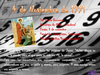 San Carlos Borromeo
                             Arzobispo de Milán y Cardenal
                             Fiesta: 4 de noviembre
                             Patrón de: Catequistas, Seminaristas
                             "Carlos" significa "hombre prudente"


Un santo que tomó muy en serio las palabras de Jesús; "Quien ahorra su
vida, la pierde, pero el que gasta su vida por Mí, la ganará".
Para con los necesitados era supremamente comprensivo. Para con sus
colaboradores era muy amigable y atento, pero exigente. Y para consigo mismo
era exigente y severo.
 