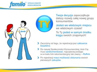 Twoja decyzja zapoczątkuje
                dalszy rozwój całej nowej grupy
                konsumentów.
                Jesteś we właściwym miejscu
                we właściwym czasie!
                To Ty jesteś w samym środku
                kręgu swoich znajomych!

Zacznijmy od tego, że rejestracja jest całkowicie
bezpłatna.
Do naszej Społeczności Konsumenckiej, ktoś Cię
musi zarekomendować, najczęściej podając
w e-mailu link rekomendacyjny tak zwany – Reflink
Po rejestracji masz możliwość dokonania swoich
pierwszych zakupów.
 