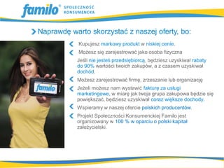 Naprawdę warto skorzystać z naszej oferty, bo:
            Kupujesz markowy produkt w niskiej cenie.
            Możesz się zarejestrować jako osoba fizyczna
           Jeśli nie jesteś przedsiębiorcą, będziesz uzyskiwał rabaty
           do 90% wartości twoich zakupów, a z czasem uzyskiwał
           dochód.
           Możesz zarejestrować firmę, zrzeszanie lub organizację
           Jeżeli możesz nam wystawić fakturę za usługi
           marketingowe, w miarę jak twoja grupa zakupowa będzie się
           powiększać, będziesz uzyskiwał coraz większe dochody.
           Wspieramy w naszej ofercie polskich producentów.
           Projekt Społeczności Konsumenckiej Familo jest
           organizowany w 100 % w oparciu o polski kapitał
           założycielski.
 