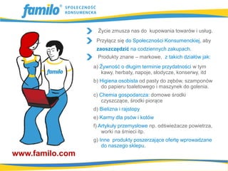 Życie zmusza nas do kupowania towarów i usług.
                  Przyłącz się do Społeczności Konsumenckiej, aby
                  zaoszczędzić na codziennych zakupach.
                   Produkty znane – markowe, z takich działów jak:
                 a) Żywność o długim terminie przydatności w tym
                    kawy, herbaty, napoje, słodycze, konserwy, itd
                 b) Higiena osobista od pasty do zębów, szamponów
                    do papieru toaletowego i maszynek do golenia.
                 c) Chemia gospodarcza: domowe środki
                    czyszczące, środki piorące
                 d) Bielizna i rajstopy
                 e) Karmy dla psów i kotów
                 f) Artykuły przemysłowe np. odświeżacze powietrza,
                     worki na śmieci itp.
                 g) Inne produkty poszerzające ofertę wprowadzane
                     do naszego sklepu.
www.familo.com
 