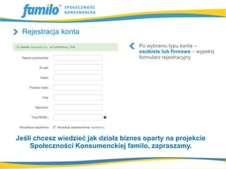 Rejestracja konta
                                      Po wybraniu typu konta –
                                      osobiste lub firmowe – wypełnij
                                      formularz rejestracyjny




Jeśli chcesz wiedzieć jak działa biznes oparty na projekcie
    Społeczności Konsumenckiej familo, zapraszamy.
 