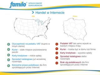 Handel w Internecie




Oszczędność na podatku VAT (kupno w     Podatek VAT tak samo wysoki w
innym stanie)                           każdym miejscu kraju
Kurier – stałe miejsce pozostawiania    Kurier – trzeba być w domu lub firmie
paczki                                  Karty kredytowe – wysokie opłaty
Karty kredytowe – niskie opłaty         Sprzedaż katalogowa słabo
Sprzedaż katalogowa już wcześniej       rozwinięta
rozwinięta                              Brak ulg podatkowych dla firm
Korzystne prawo podatkowe dla firm      sprzedających przez Internet
sprzedających przez Internet
 