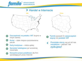 Handel w Internecie




Oszczędność na podatku VAT (kupno w     Familo pozwoli Ci zaoszczędzić
innym stanie)                           więcej niż podatek VAT
Kurier – stałe miejsce pozostawiania
paczki                                   Pozostałe rzeczy są już od nas
Karty kredytowe – niskie opłaty          niezależne – jednak i tak
Sprzedaż katalogowa już wcześniej
                                         zyskujesz!
rozwinięta
Korzystne prawo podatkowe dla firm
sprzedających przez Internet
 